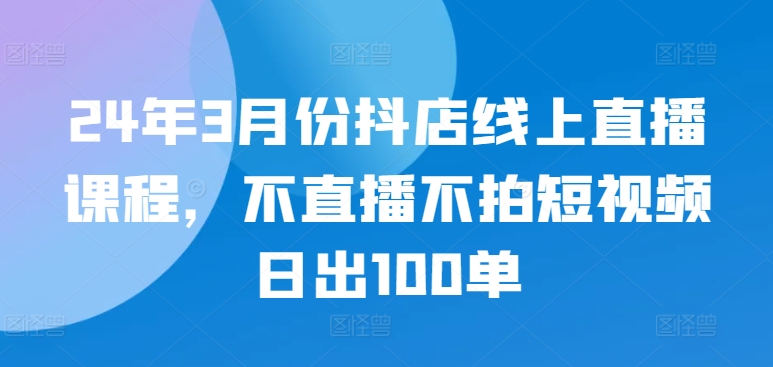 24年3月份抖店线上直播课程，不直播不拍短视频日出100单-818877学习网