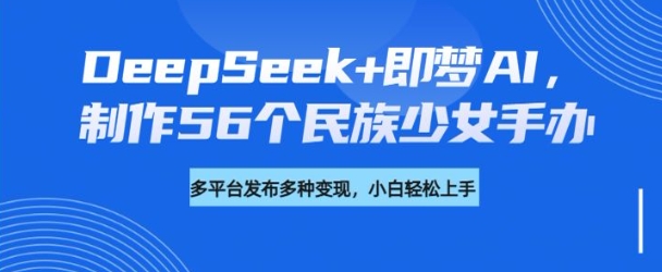 DeepSeek+即梦AI，制作56个民族少女手办，附详细教程+变现方向-818877学习网