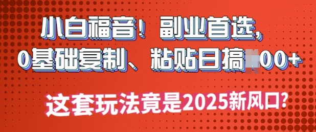 小白福音!副业首选，0基础复制，粘贴日搞多张?这套玩法竟是2025新风口?-818877学习网