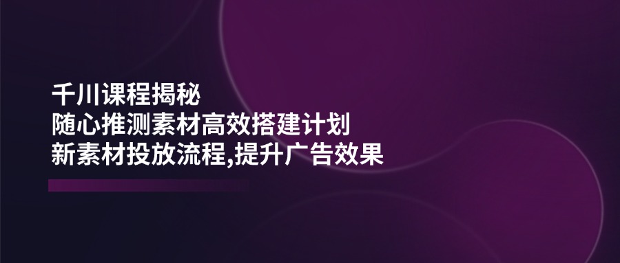 （14317期）千川课程揭秘：随心推测素材高效搭建计划,新素材投放流程,提升广告效果-818877学习网